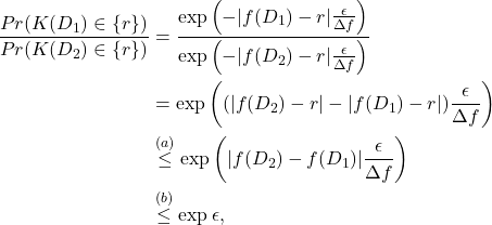 \begin{align*} \frac{Pr(K(D_1) \in \{ r \})} {Pr(K(D_2) \in \{ r \})} &= \frac{\exp \left(-|f(D_1) -r | \frac{\epsilon}{\Delta f}\right) }{\exp\left(-|f(D_2) -r | \frac{\epsilon} {\Delta f}\right) }\\ &= \exp \left((|f(D_2) -r |-|f(D_1) -r |) \frac{\epsilon}{\Delta f}\right) \\ & \overset{(a)}{\le} \exp\left(|f(D_2) - f(D_1)| \frac{\epsilon}{\Delta f} \right) \\ & \overset{(b)}{\le} \exp \epsilon, \end{align*}